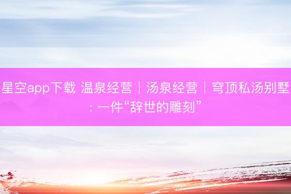 星空app下载 温泉经营│汤泉经营│穹顶私汤别墅: 一件“辞世的雕刻”