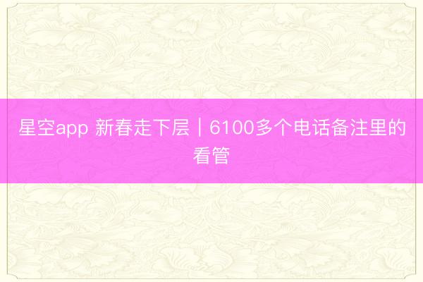 星空app 新春走下层｜6100多个电话备注里的看管