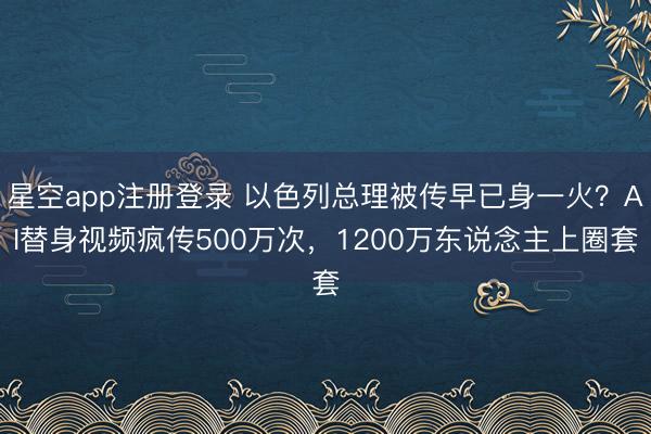 星空app注册登录 以色列总理被传早已身一火？AI替身视频疯传500万次，1200万东说念主上圈套