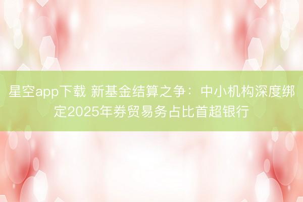 星空app下载 新基金结算之争：中小机构深度绑定2025年券贸易务占比首超银行
