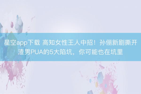星空app下载 高知女性王人中招！孙俪新剧撕开渣男PUA的5大陷坑，你可能也在坑里