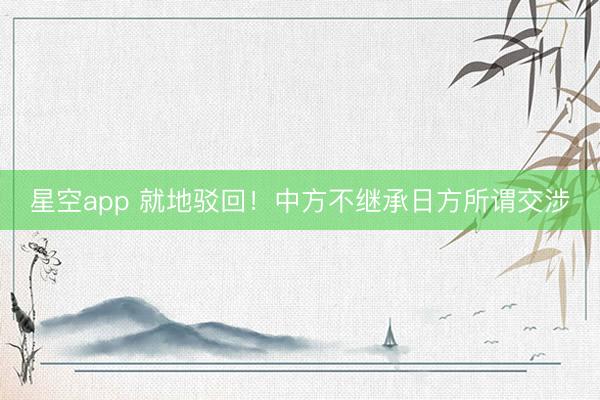 星空app 就地驳回！中方不继承日方所谓交涉