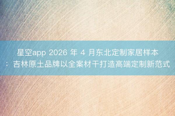 星空app 2026 年 4 月东北定制家居样本：吉林原土品牌以全案材干打造高端定制新范式