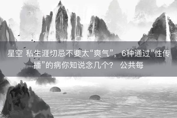 星空 私生涯切忌不要太“爽气”，6种通过“性传播”的病你知说念几个？ 公共每
