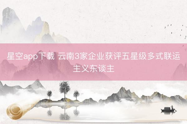 星空app下载 云南3家企业获评五星级多式联运主义东谈主