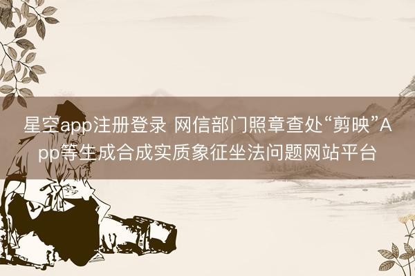 星空app注册登录 网信部门照章查处“剪映”App等生成合成实质象征坐法问题网站平台