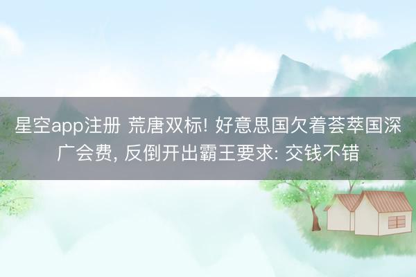 星空app注册 荒唐双标! 好意思国欠着荟萃国深广会费, 反倒开出霸王要求: 交钱不错