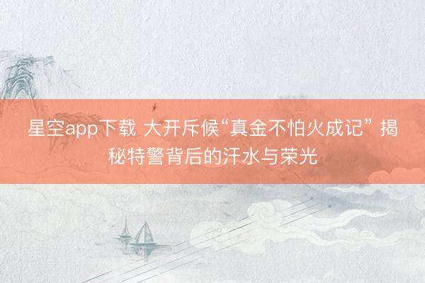 星空app下载 大开斥候“真金不怕火成记” 揭秘特警背后的汗水与荣光