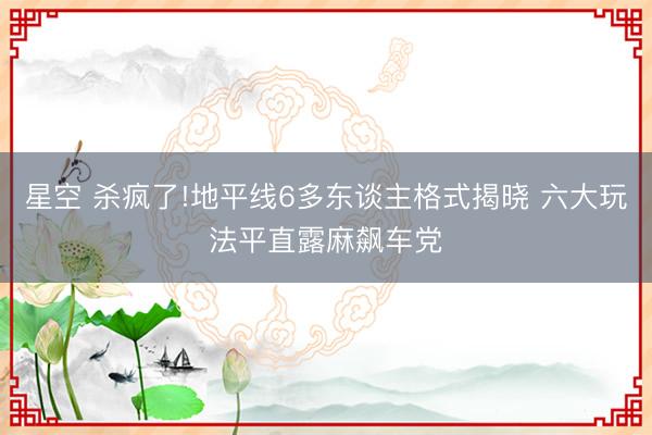 星空 杀疯了!地平线6多东谈主格式揭晓 六大玩法平直露麻飙车党