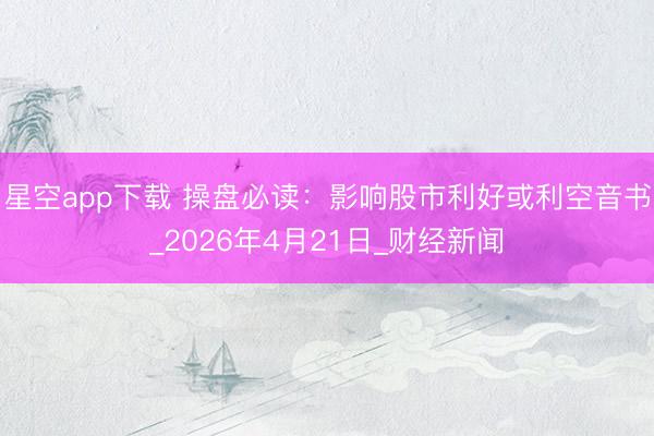 星空app下载 操盘必读：影响股市利好或利空音书_2026年4月21日_财经新闻