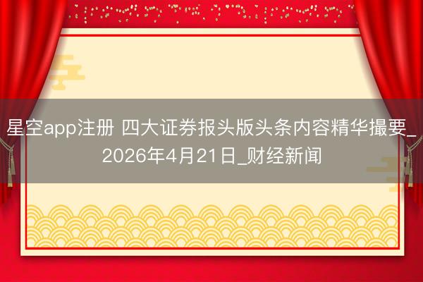 星空app注册 四大证券报头版头条内容精华撮要_2026年4月21日_财经新闻